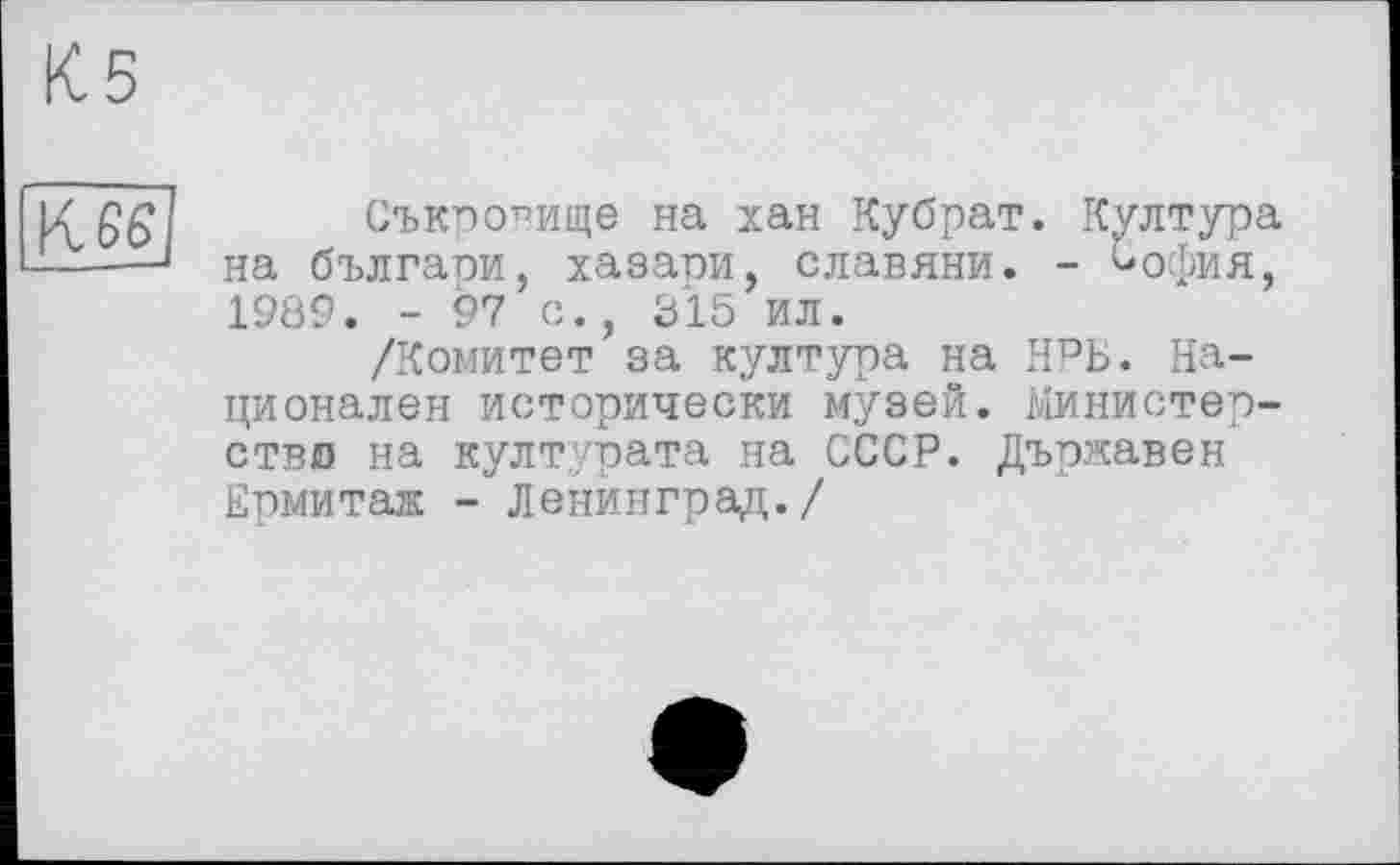 ﻿К 65
Съкпо^ище на хан Кубрат. Култура на българи, хазари, славяни. - ^офия, 1989. - 97 с., 315 ил.
/Комитет за култура на НРБ. Национален исторически музей. Министерство на културата на СССР. Държавен Ермитаж - Ленинград./